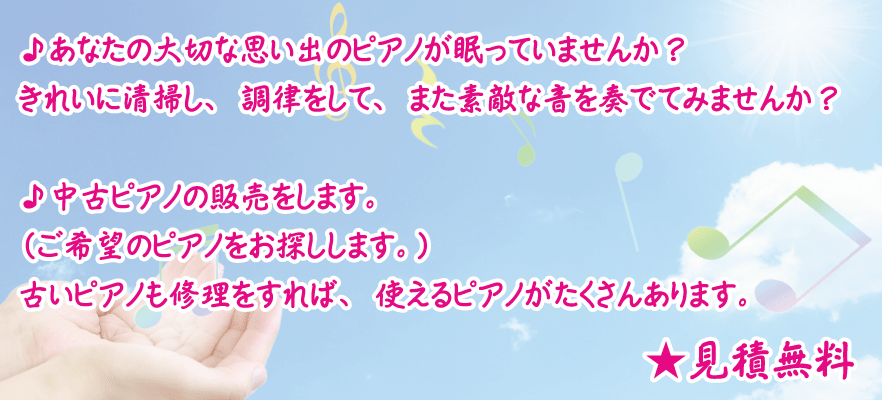 ♪あなたの大切な思い出のピアノが眠っていませんか？きれいに清掃し、調律をして、また素敵な音を奏でてみませんか？♪中古ピアノの販売をします。（ご希望のピアノをお探しします。）古いピアノも修理をすれば、使えるピアノがたくさんあります。★見積無料